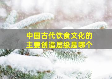 中国古代饮食文化的主要创造层级是哪个