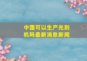 中国可以生产光刻机吗最新消息新闻