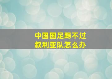 中国国足踢不过叙利亚队怎么办