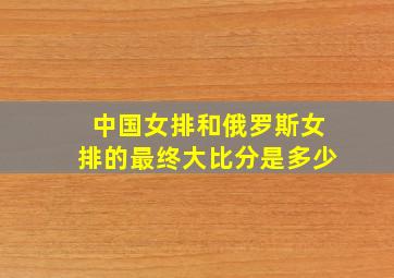 中国女排和俄罗斯女排的最终大比分是多少