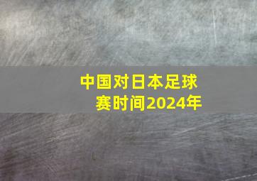 中国对日本足球赛时间2024年