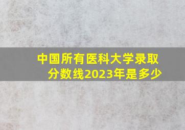 中国所有医科大学录取分数线2023年是多少