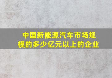 中国新能源汽车市场规模的多少亿元以上的企业