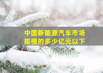 中国新能源汽车市场规模的多少亿元以下