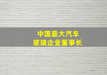 中国最大汽车玻璃企业董事长