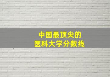 中国最顶尖的医科大学分数线