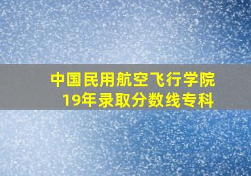 中国民用航空飞行学院19年录取分数线专科