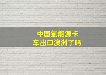 中国氢能源卡车出口澳洲了吗