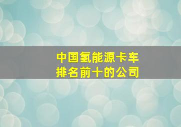 中国氢能源卡车排名前十的公司