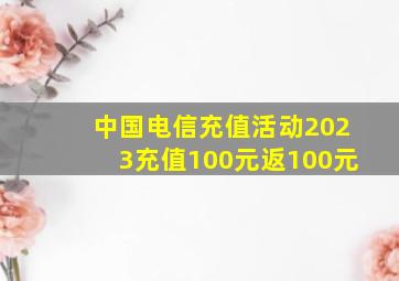 中国电信充值活动2023充值100元返100元