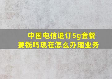 中国电信退订5g套餐要钱吗现在怎么办理业务