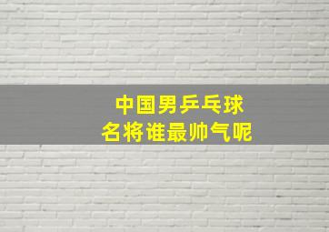 中国男乒乓球名将谁最帅气呢