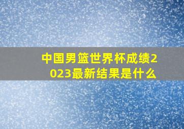 中国男篮世界杯成绩2023最新结果是什么