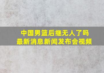 中国男篮后继无人了吗最新消息新闻发布会视频