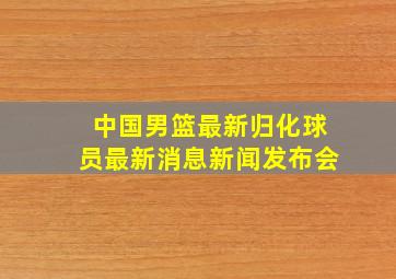 中国男篮最新归化球员最新消息新闻发布会