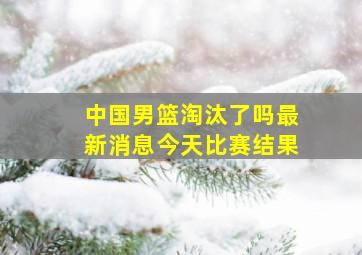 中国男篮淘汰了吗最新消息今天比赛结果