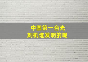 中国第一台光刻机谁发明的呢