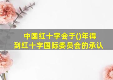 中国红十字会于()年得到红十字国际委员会的承认