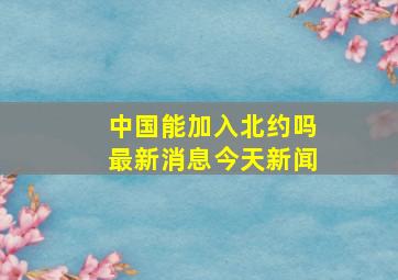 中国能加入北约吗最新消息今天新闻