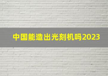 中国能造出光刻机吗2023