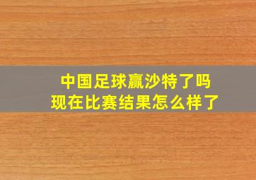 中国足球赢沙特了吗现在比赛结果怎么样了