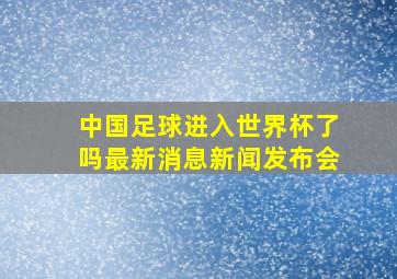 中国足球进入世界杯了吗最新消息新闻发布会