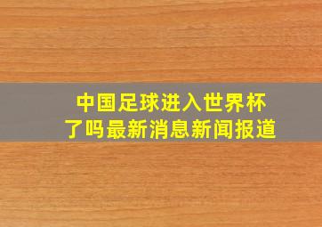 中国足球进入世界杯了吗最新消息新闻报道