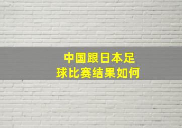 中国跟日本足球比赛结果如何