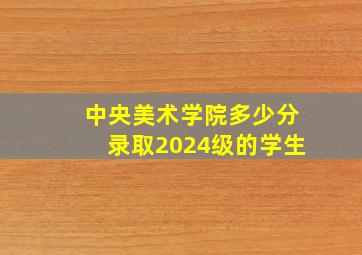 中央美术学院多少分录取2024级的学生