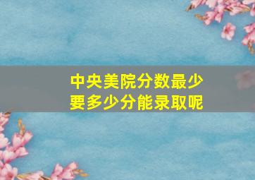 中央美院分数最少要多少分能录取呢