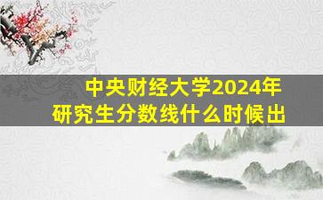 中央财经大学2024年研究生分数线什么时候出