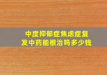 中度抑郁症焦虑症复发中药能根治吗多少钱