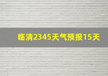 临清2345天气预报15天