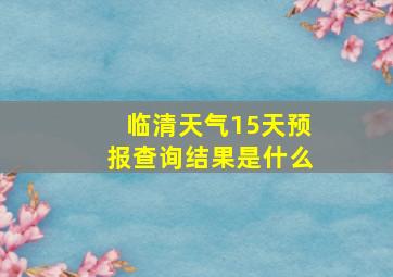 临清天气15天预报查询结果是什么