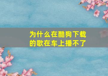 为什么在酷狗下载的歌在车上播不了