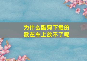 为什么酷狗下载的歌在车上放不了呢