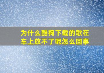 为什么酷狗下载的歌在车上放不了呢怎么回事