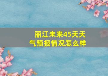 丽江未来45天天气预报情况怎么样