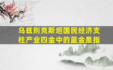 乌兹别克斯坦国民经济支柱产业四金中的蓝金是指