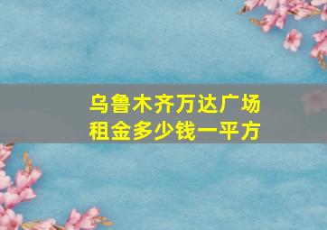 乌鲁木齐万达广场租金多少钱一平方