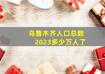 乌鲁木齐人口总数2023多少万人了