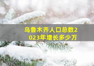 乌鲁木齐人口总数2023年增长多少万