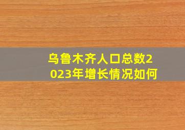 乌鲁木齐人口总数2023年增长情况如何