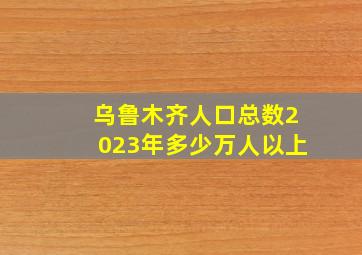 乌鲁木齐人口总数2023年多少万人以上