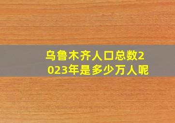 乌鲁木齐人口总数2023年是多少万人呢