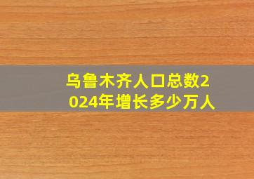 乌鲁木齐人口总数2024年增长多少万人