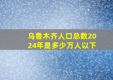 乌鲁木齐人口总数2024年是多少万人以下