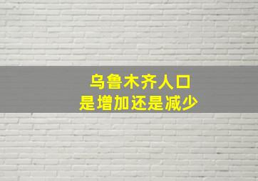 乌鲁木齐人口是增加还是减少