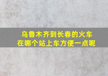 乌鲁木齐到长春的火车在哪个站上车方便一点呢