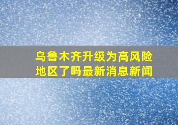 乌鲁木齐升级为高风险地区了吗最新消息新闻